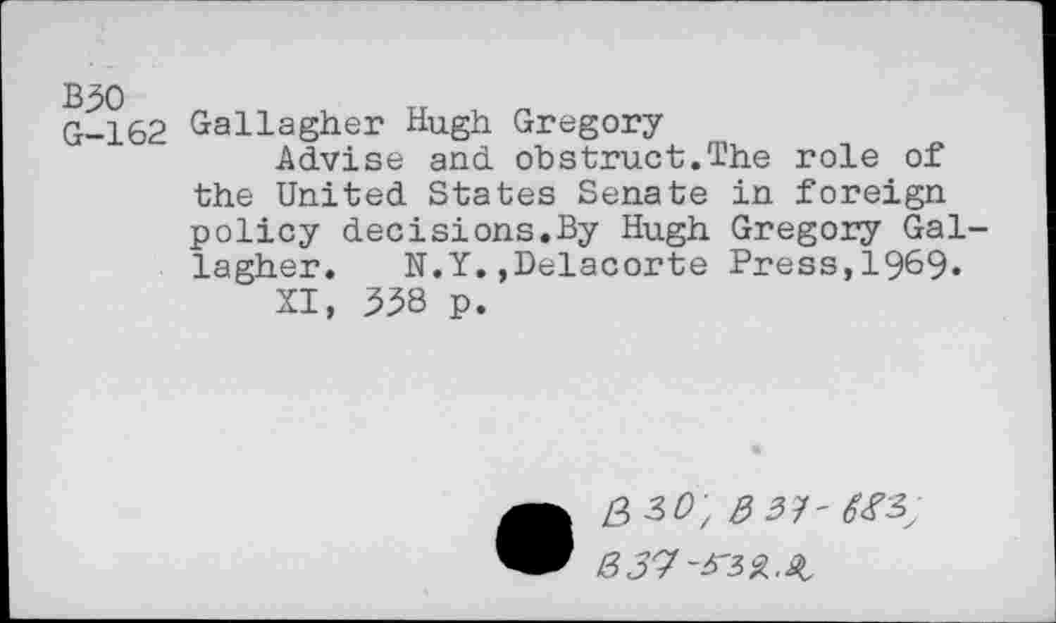 ﻿G-162 Gallagher Hugh Gregory
Advise and obstruct.The role of the United States Senate in foreign policy decisions.By Hugh Gregory Gallagher. N.Y.,Delacorte Press,1969.
XI, 538 p.
• Z3 3/9; 3 3]- 6^3; 337-^3%.%,